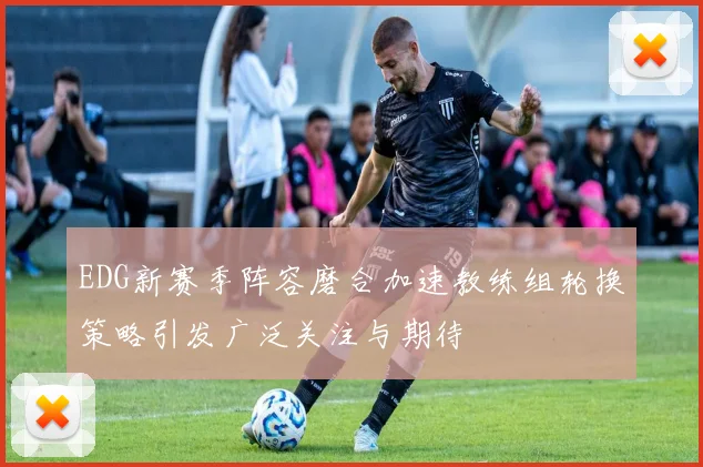 EDG新赛季阵容磨合加速教练组轮换策略引发广泛关注与期待